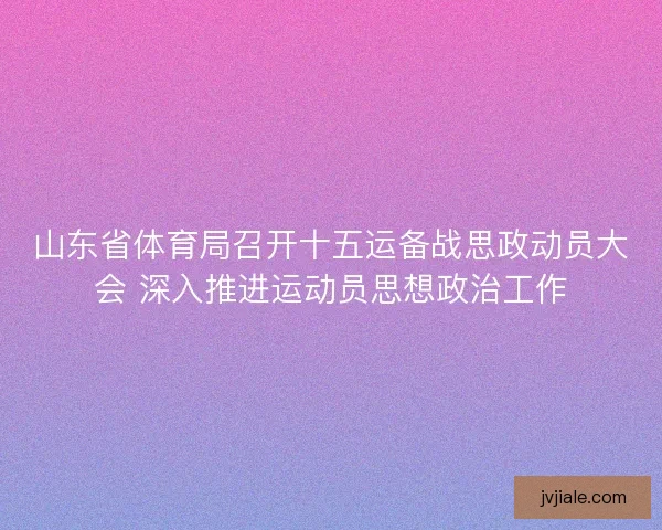山东省体育局召开十五运备战思政动员大会 深入推进运动员思想政治工作