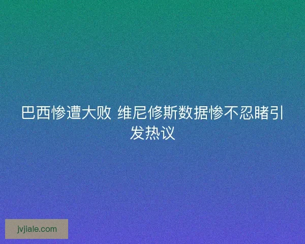 巴西惨遭大败 维尼修斯数据惨不忍睹引发热议 巴西惨遭大败 维尼修斯数据惨不忍睹引发热议