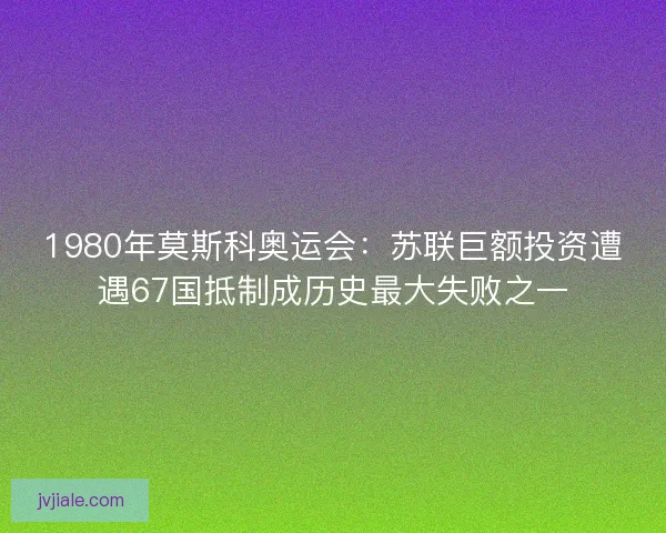 1980年莫斯科奥运会：苏联巨额投资遭遇67国抵制成历史最大失败之一