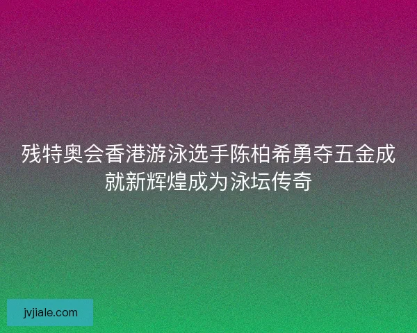 残特奥会香港游泳选手陈柏希勇夺五金成就新辉煌成为泳坛传奇
